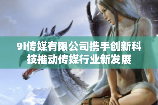 9i传媒有限公司携手创新科技推动传媒行业新发展