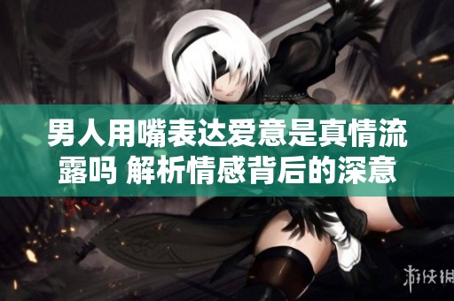男人用嘴表达爱意是真情流露吗 解析情感背后的深意