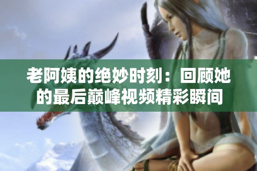 老阿姨的绝妙时刻：回顾她的最后巅峰视频精彩瞬间