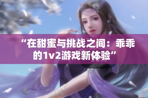 “在甜蜜与挑战之间：乖乖的1v2游戏新体验”