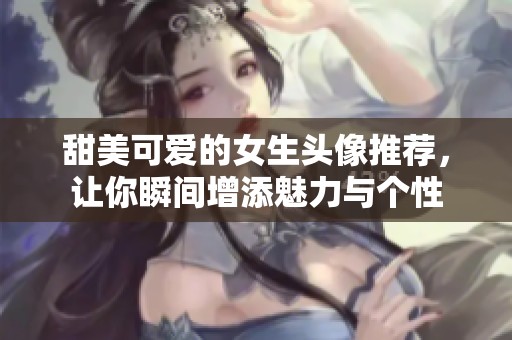 甜美可爱的女生头像推荐，让你瞬间增添魅力与个性