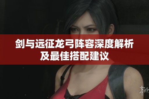 剑与远征龙弓阵容深度解析及最佳搭配建议