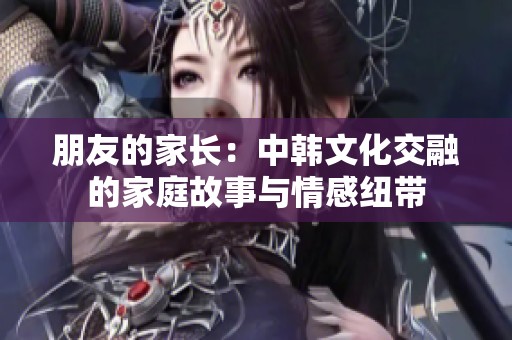 朋友的家长：中韩文化交融的家庭故事与情感纽带