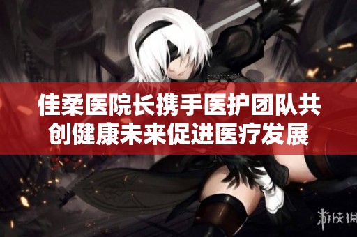 佳柔医院长携手医护团队共创健康未来促进医疗发展