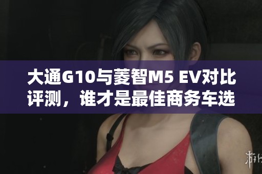 大通G10与菱智M5 EV对比评测，谁才是最佳商务车选择