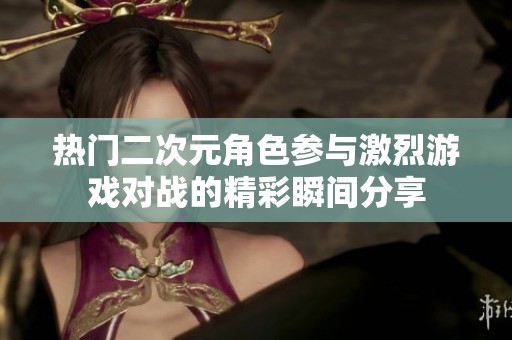 热门二次元角色参与激烈游戏对战的精彩瞬间分享