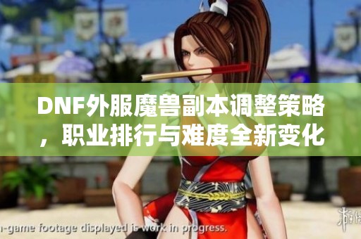 DNF外服魔兽副本调整策略，职业排行与难度全新变化解析