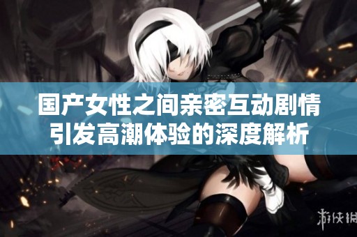 国产女性之间亲密互动剧情引发高潮体验的深度解析