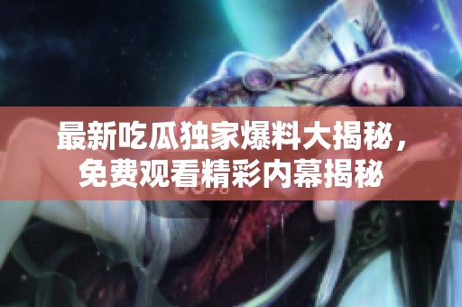 最新吃瓜独家爆料大揭秘，免费观看精彩内幕揭秘