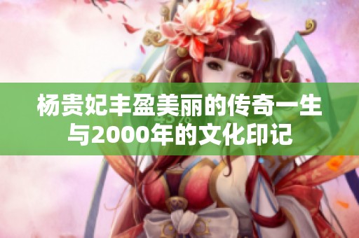 杨贵妃丰盈美丽的传奇一生与2000年的文化印记