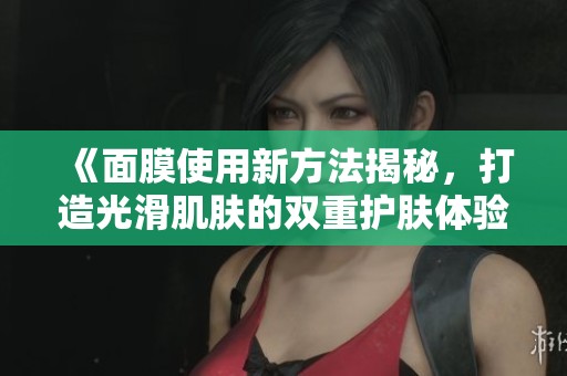《面膜使用新方法揭秘，打造光滑肌肤的双重护肤体验》