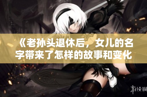 《老孙头退休后，女儿的名字带来了怎样的故事和变化》