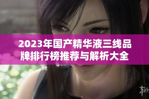 2023年国产精华液三线品牌排行榜推荐与解析大全