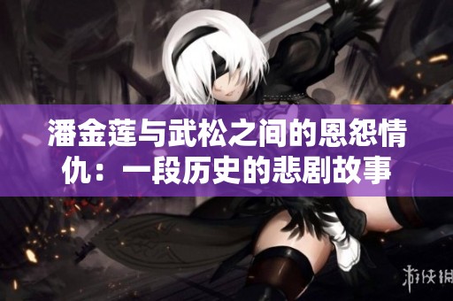 潘金莲与武松之间的恩怨情仇：一段历史的悲剧故事