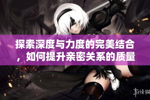 探索深度与力度的完美结合，如何提升亲密关系的质量