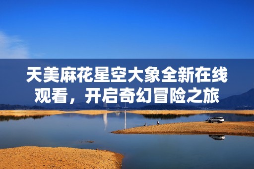 天美麻花星空大象全新在线观看，开启奇幻冒险之旅