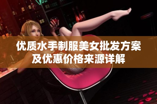 优质水手制服美女批发方案及优惠价格来源详解