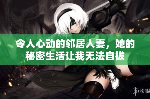 令人心动的邻居人妻，她的秘密生活让我无法自拔