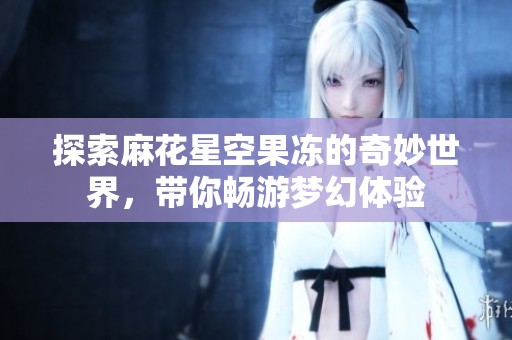 探索麻花星空果冻的奇妙世界，带你畅游梦幻体验