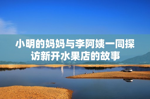 小明的妈妈与李阿姨一同探访新开水果店的故事