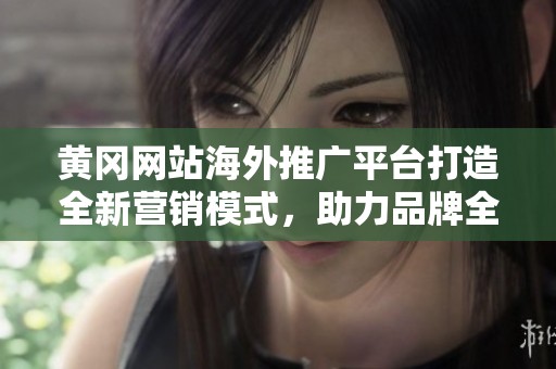 黄冈网站海外推广平台打造全新营销模式，助力品牌全球化