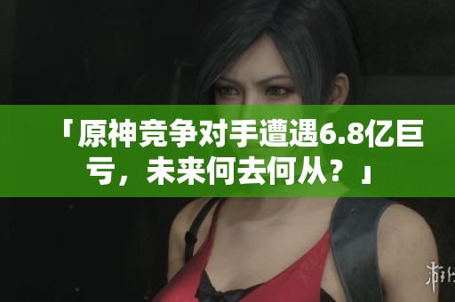 「原神竞争对手遭遇6.8亿巨亏，未来何去何从？」