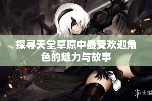 探寻天堂草原中最受欢迎角色的魅力与故事