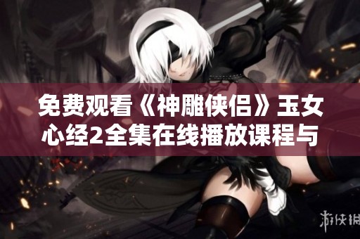 免费观看《神雕侠侣》玉女心经2全集在线播放课程与剧情解析