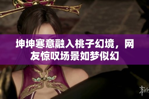 坤坤寒意融入桃子幻境，网友惊叹场景如梦似幻