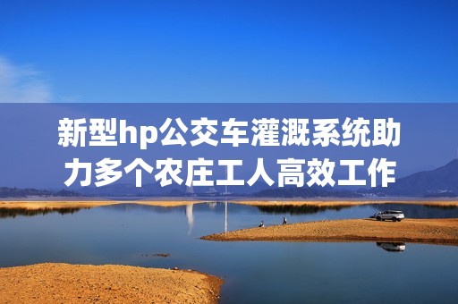 新型hp公交车灌溉系统助力多个农庄工人高效工作