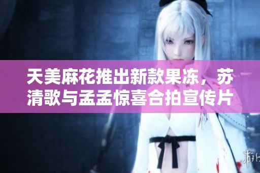天美麻花推出新款果冻，苏清歌与孟孟惊喜合拍宣传片