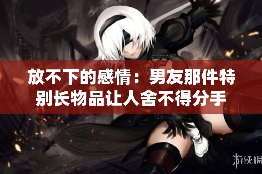 放不下的感情：男友那件特别长物品让人舍不得分手