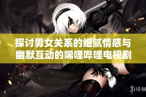 探讨男女关系的细腻情感与幽默互动的唏哩哔哩电视剧