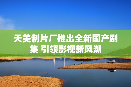 天美制片厂推出全新国产剧集 引领影视新风潮