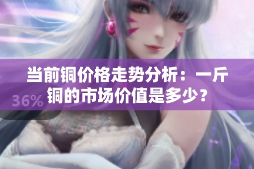 当前铜价格走势分析：一斤铜的市场价值是多少？