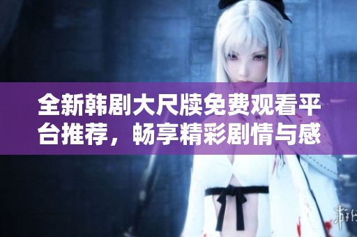 全新韩剧大尺牍免费观看平台推荐，畅享精彩剧情与感动时刻