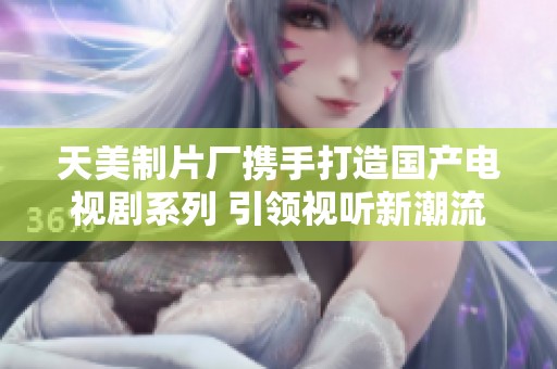 天美制片厂携手打造国产电视剧系列 引领视听新潮流