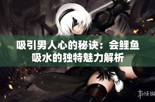 吸引男人心的秘诀：会鲤鱼吸水的独特魅力解析