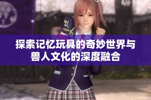 探索记忆玩具的奇妙世界与兽人文化的深度融合