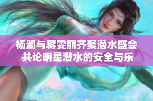 杨澜与蒋雯丽齐聚潜水盛会 共论明星潜水的安全与乐趣