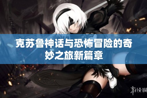 克苏鲁神话与恐怖冒险的奇妙之旅新篇章