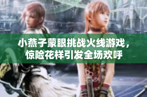 小燕子蒙眼挑战火线游戏，惊险花样引发全场欢呼