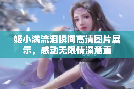 姬小满流泪瞬间高清图片展示，感动无限情深意重