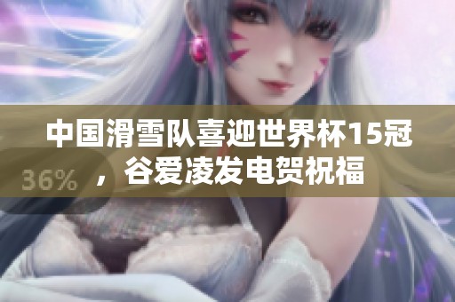 中国滑雪队喜迎世界杯15冠，谷爱凌发电贺祝福
