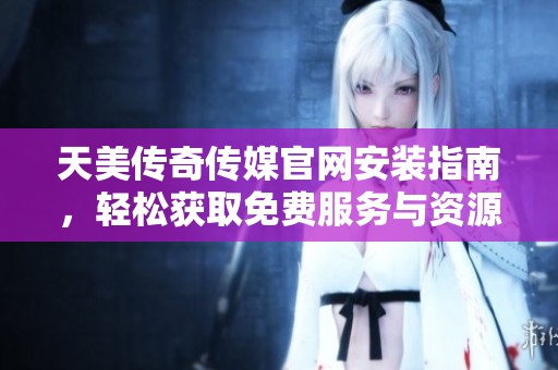 天美传奇传媒官网安装指南，轻松获取免费服务与资源