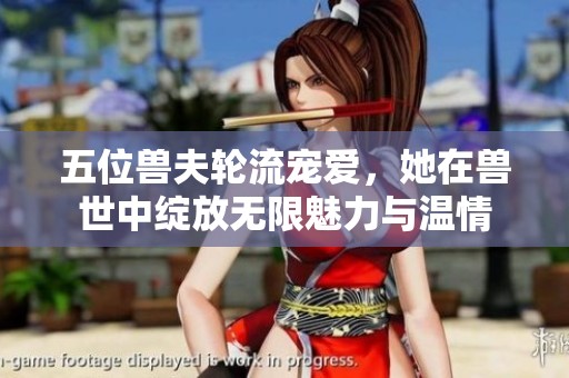 五位兽夫轮流宠爱，她在兽世中绽放无限魅力与温情