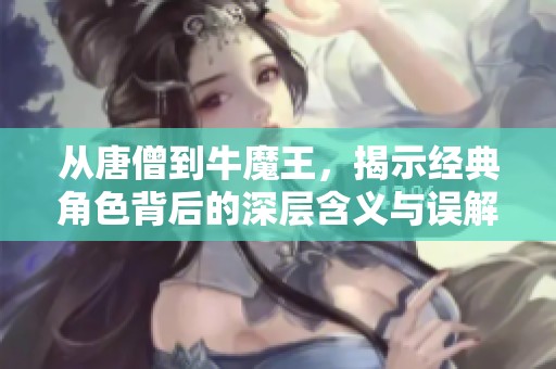从唐僧到牛魔王，揭示经典角色背后的深层含义与误解