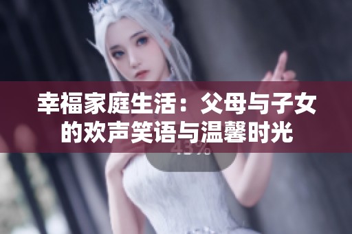 幸福家庭生活：父母与子女的欢声笑语与温馨时光