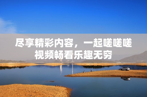 尽享精彩内容，一起嗟嗟嗟视频畅看乐趣无穷