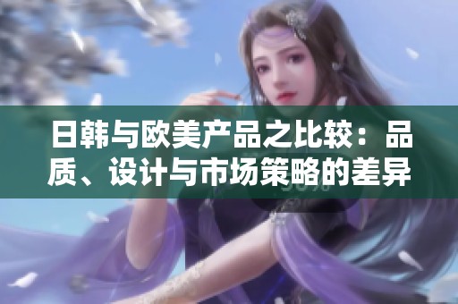 日韩与欧美产品之比较：品质、设计与市场策略的差异分析